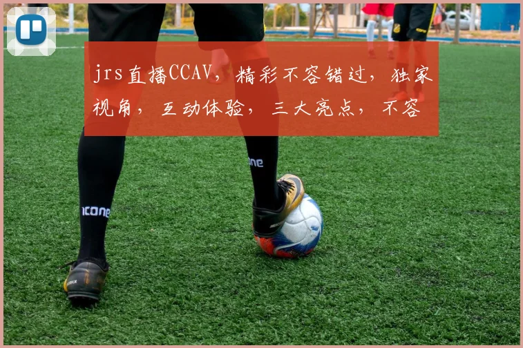 jrs直播CCAV，精彩不容错过，独家视角，互动体验，三大亮点，不容错过
