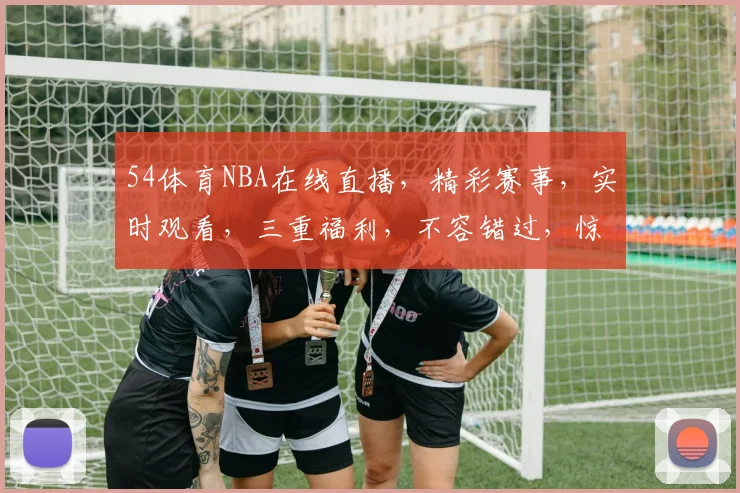 54体育NBA在线直播，精彩赛事，实时观看，三重福利，不容错过，惊喜连连