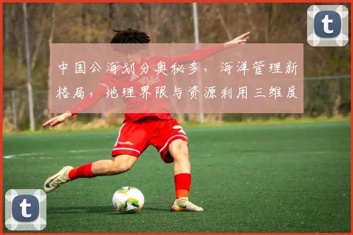 中国公海划分奥秘多，海洋管理新格局，地理界限与资源利用三维度，揭秘中国版图。