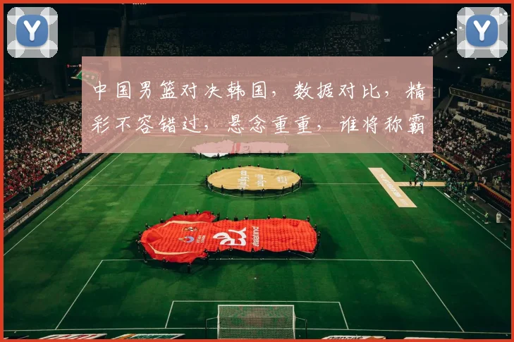 中国男篮对决韩国，数据对比，精彩不容错过，悬念重重，谁将称霸亚洲