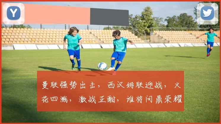 曼联强势出击，西汉姆联迎战，火花四溅，激战正酣，谁将问鼎荣耀